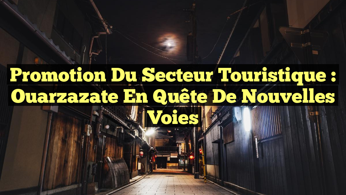 Promotion du Secteur Touristique : Ouarzazate en Quête de Nouvelles Voies