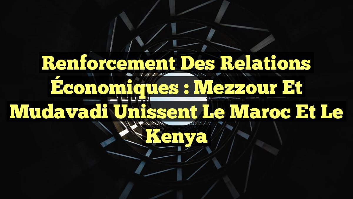 Renforcement des Relations Économiques : Mezzour et Mudavadi Unissent le Maroc et le Kenya