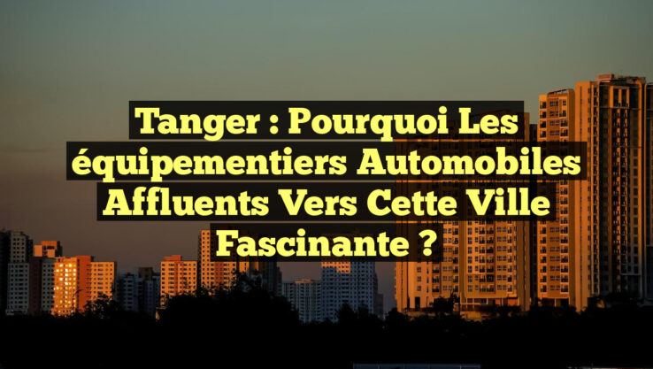 Tanger : Pourquoi les équipementiers automobiles affluents vers cette ville fascinante ?