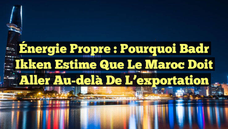 Énergie propre : Pourquoi Badr Ikken estime que le Maroc doit aller au-delà de l’exportation