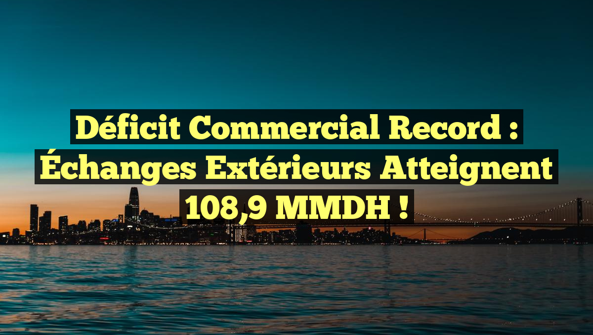 Déficit Commercial Record : Échanges Extérieurs Atteignent 108,9 MMDH !