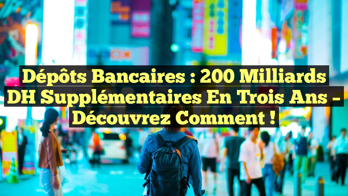Dépôts bancaires : 200 milliards DH supplémentaires en trois ans – Découvrez comment !