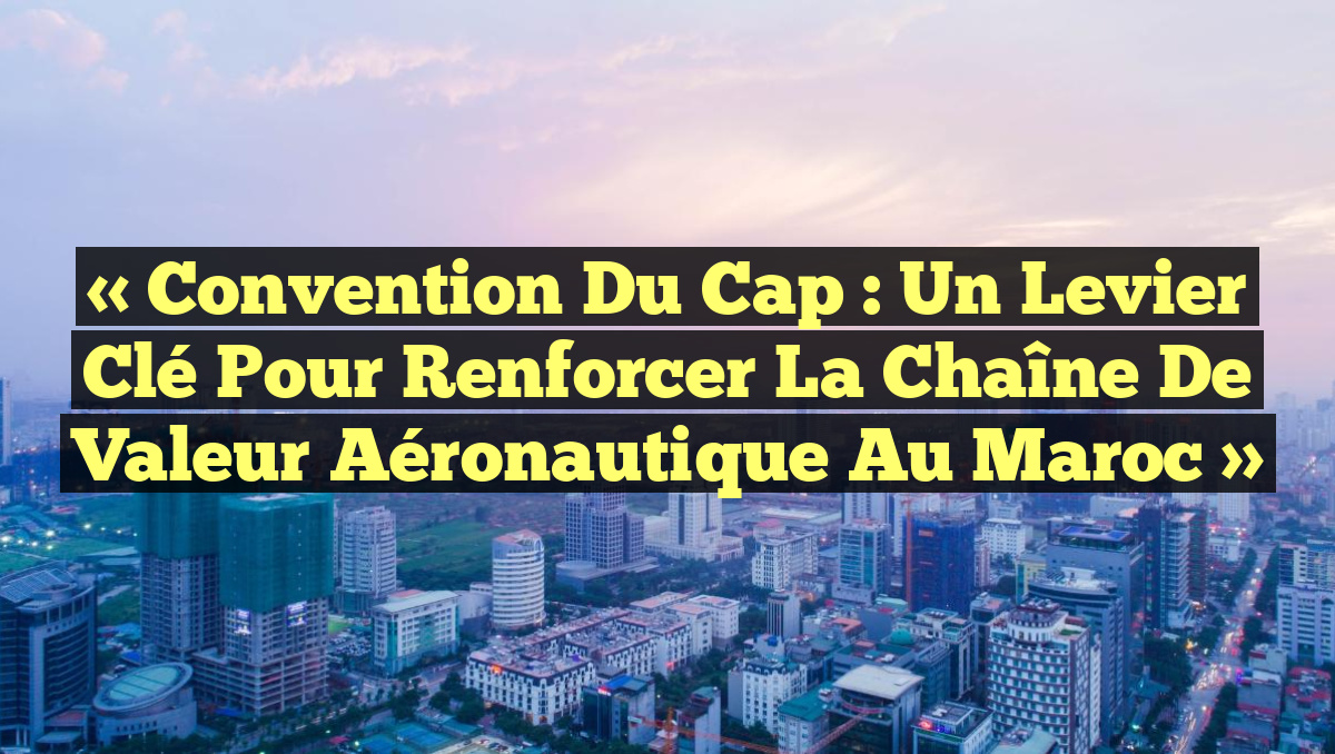 « Convention du Cap : Un Levier Clé pour Renforcer la Chaîne de Valeur Aéronautique au Maroc »