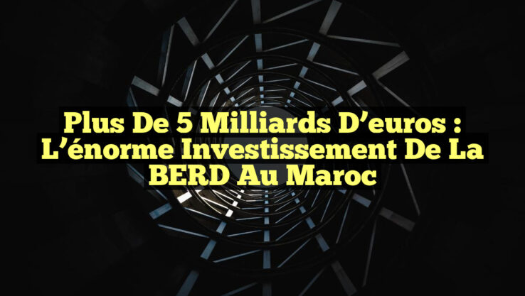 Plus de 5 milliards d’euros : L’énorme investissement de la BERD au Maroc