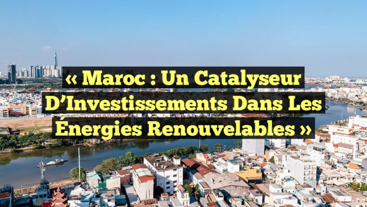 « Maroc : Un Catalyseur d’Investissements dans les Énergies Renouvelables »