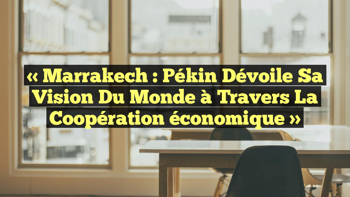 « Marrakech : Pékin dévoile sa vision du monde à travers la coopération économique »