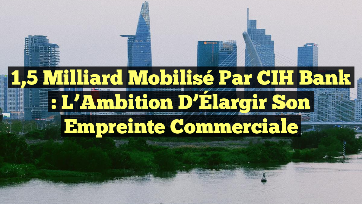 1,5 Milliard Mobilisé par CIH Bank : L&rsquo;Ambition d&rsquo;Élargir son Empreinte Commerciale