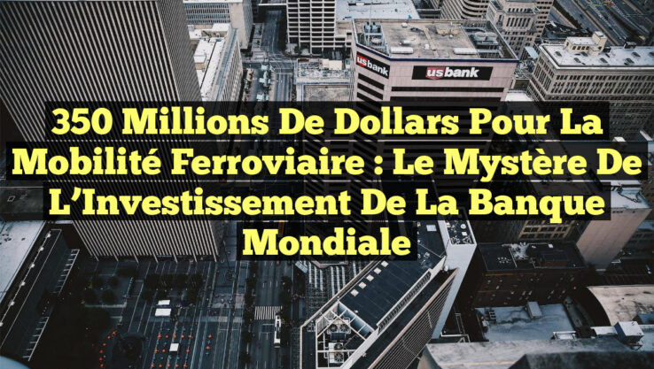 350 Millions de Dollars pour la Mobilité Ferroviaire : Le Mystère de l’Investissement de la Banque Mondiale