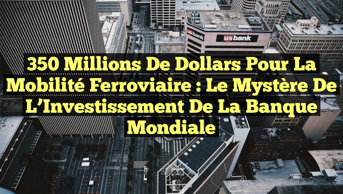 350 Millions de Dollars pour la Mobilité Ferroviaire : Le Mystère de l&rsquo;Investissement de la Banque Mondiale