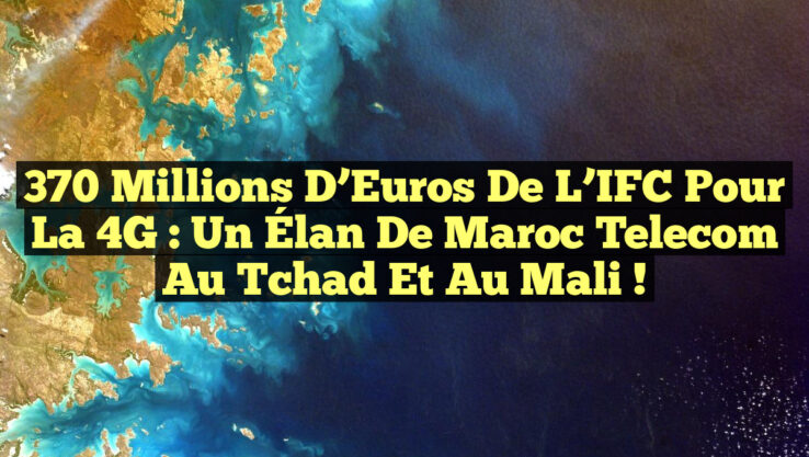 370 Millions d’Euros de l’IFC pour la 4G : Un Élan de Maroc Telecom au Tchad et au Mali !
