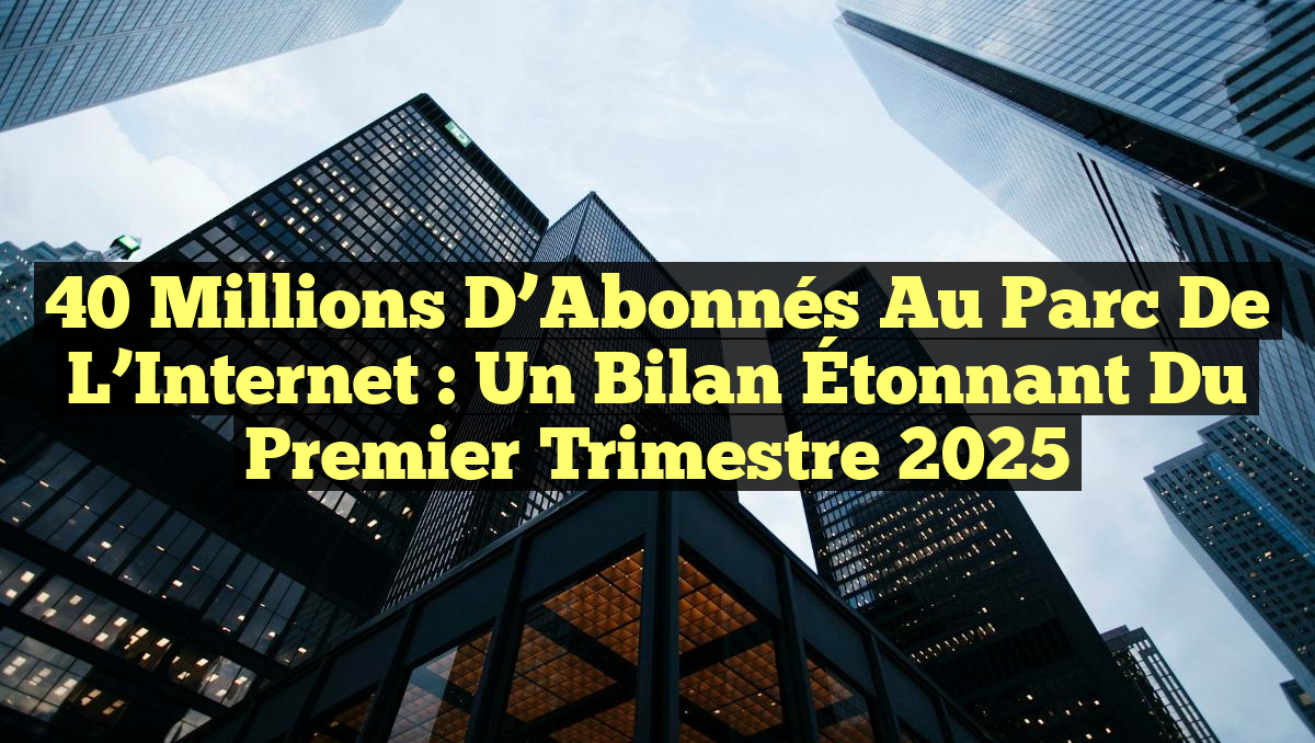 40 Millions d&rsquo;Abonnés au Parc de l&rsquo;Internet : un Bilan Étonnant du Premier Trimestre 2025