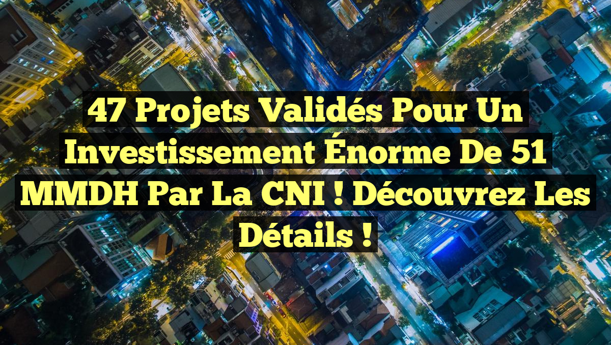 47 Projets Validés pour un Investissement Énorme de 51 MMDH par la CNI ! Découvrez les Détails !