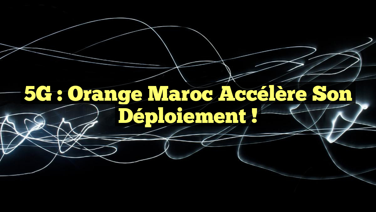 5G : Orange Maroc Accélère son Déploiement !