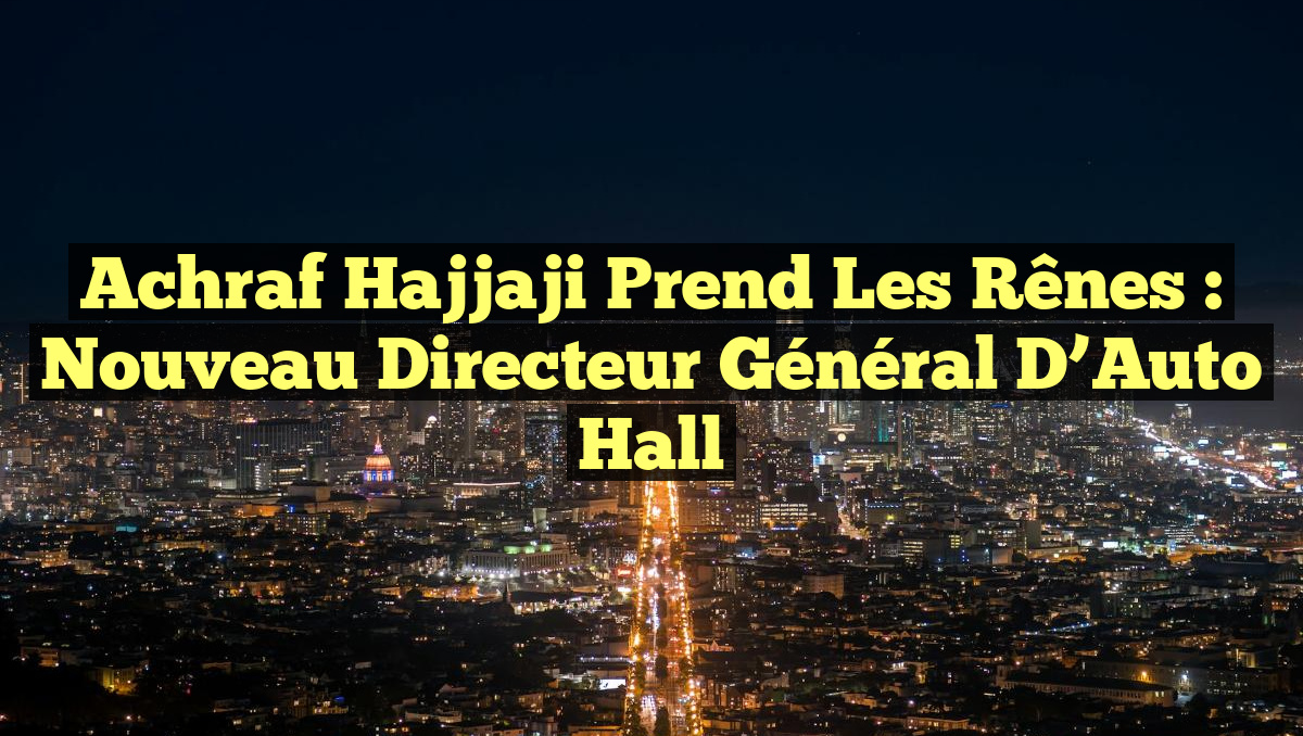 Achraf Hajjaji Prend les Rênes : Nouveau Directeur Général d&rsquo;Auto Hall