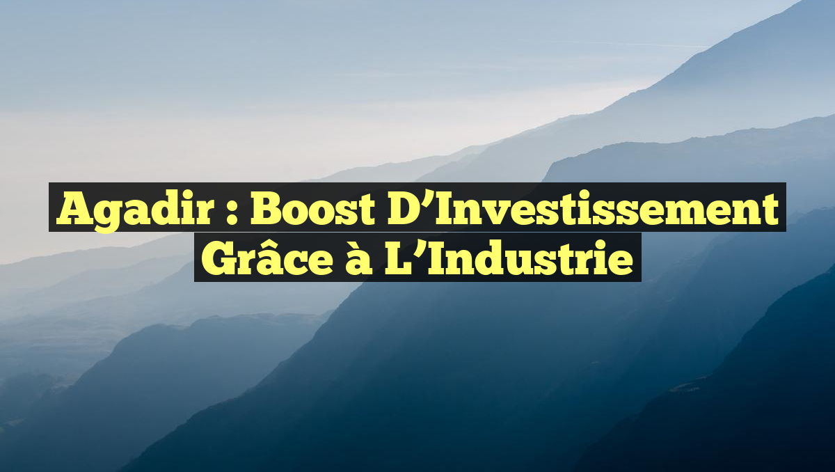 Agadir : Boost d&rsquo;Investissement grâce à l&rsquo;Industrie