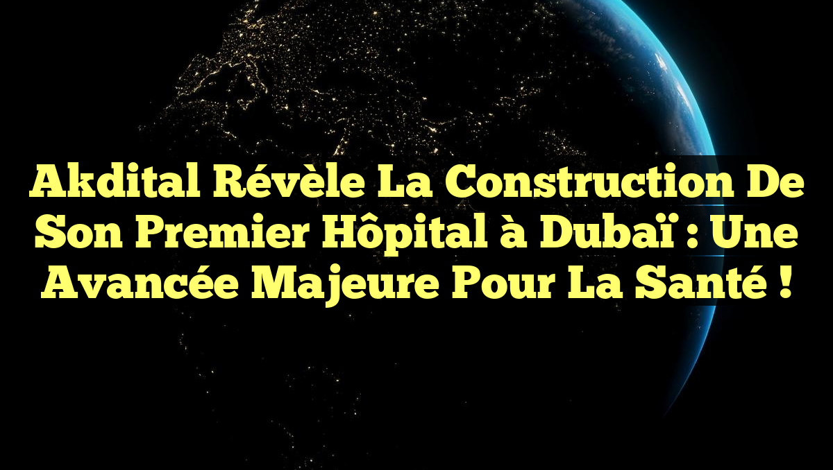 Akdital révèle la construction de son premier hôpital à Dubaï : Une avancée majeure pour la santé !