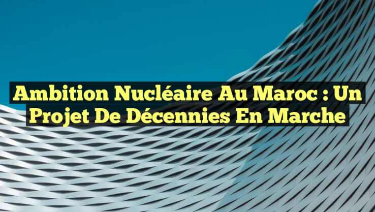 Ambition Nucléaire au Maroc : Un Projet de Décennies en Marche