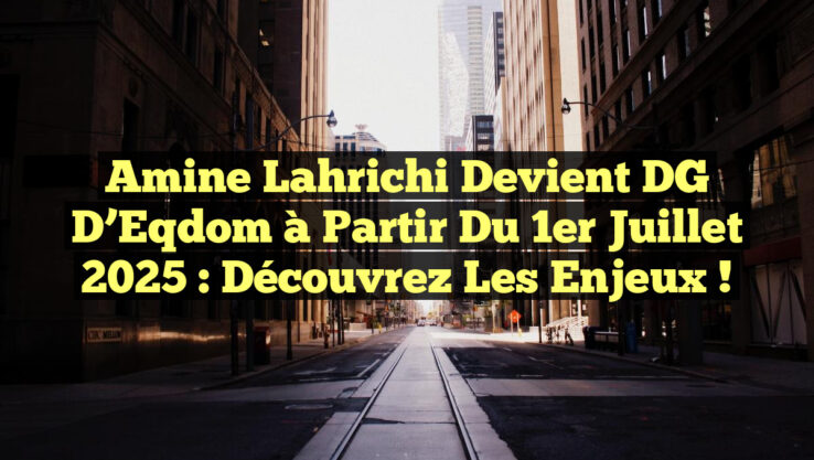 Amine Lahrichi devient DG d’Eqdom à partir du 1er juillet 2025 : Découvrez les enjeux !