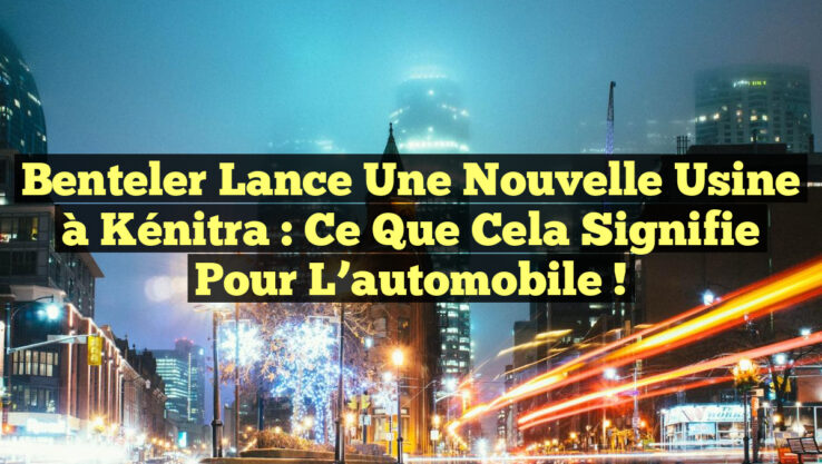 Benteler lance une nouvelle usine à Kénitra : ce que cela signifie pour l’automobile !