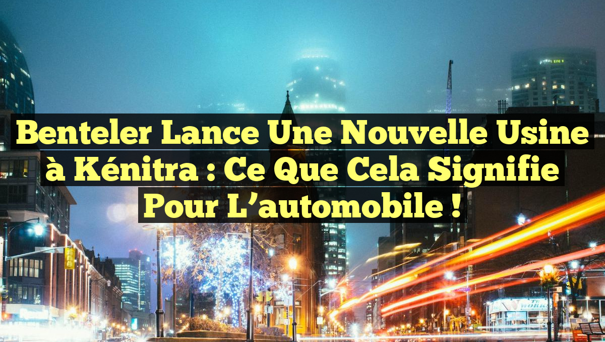 Benteler lance une nouvelle usine à Kénitra : ce que cela signifie pour l&rsquo;automobile !