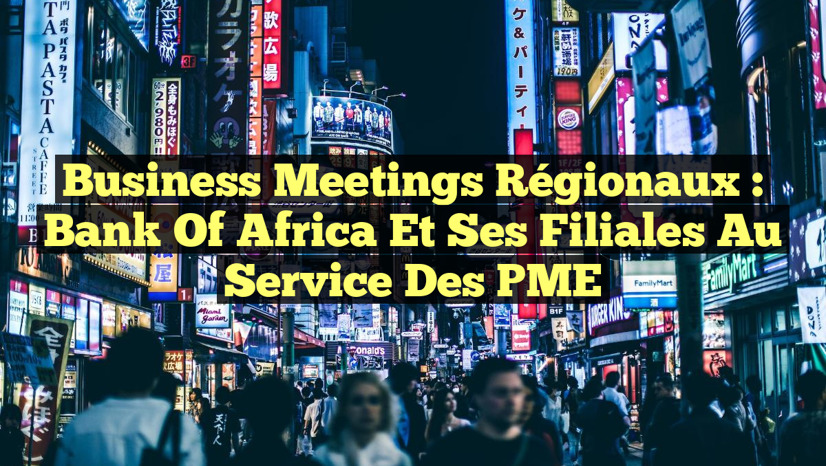 Business Meetings Régionaux : Bank of Africa et ses Filiales au Service des PME