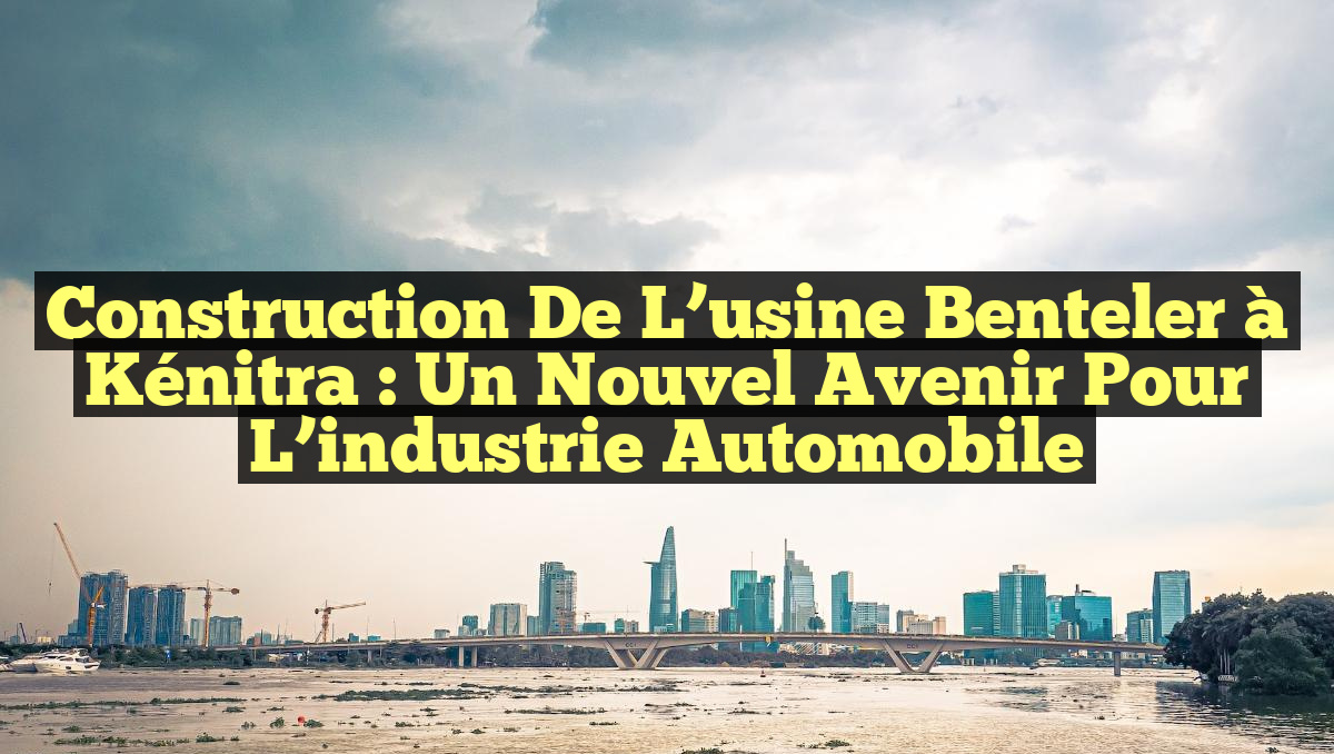 Construction de l&rsquo;usine Benteler à Kénitra : Un nouvel avenir pour l&rsquo;industrie automobile