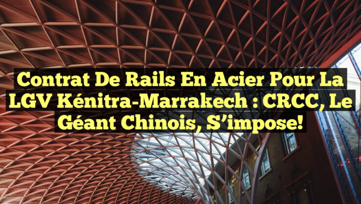 Contrat de Rails en Acier pour la LGV Kénitra-Marrakech : CRCC, le Géant Chinois, S’impose!