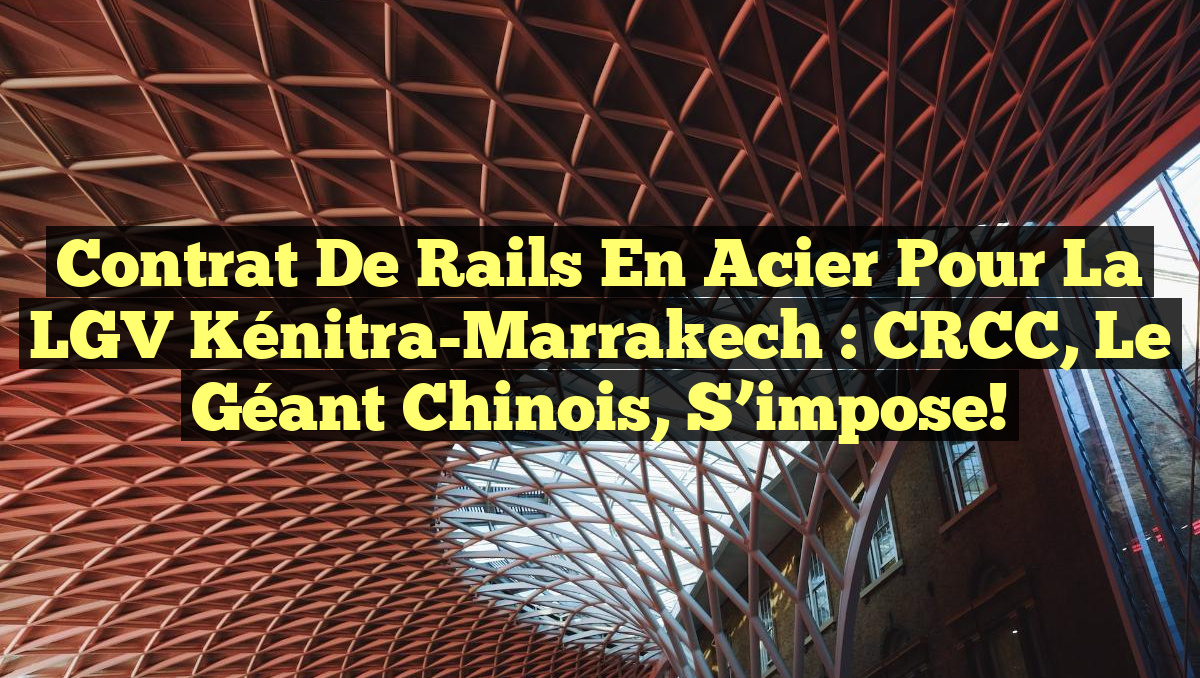 Contrat de Rails en Acier pour la LGV Kénitra-Marrakech : CRCC, le Géant Chinois, S&rsquo;impose!