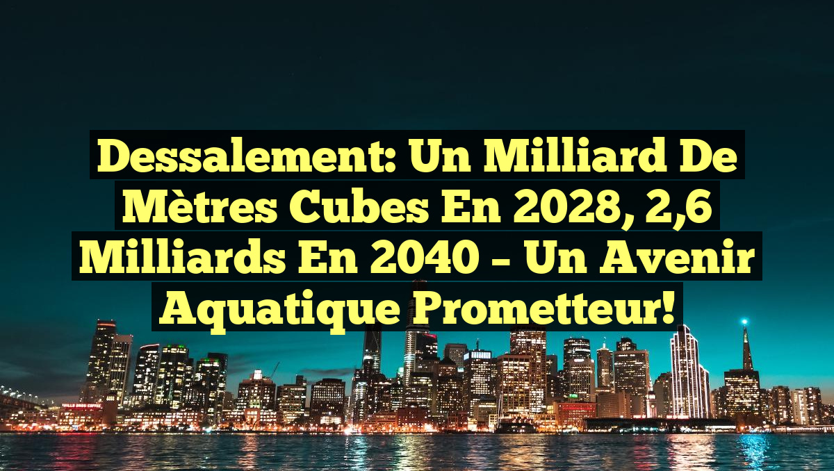 Dessalement: Un milliard de mètres cubes en 2028, 2,6 milliards en 2040 – Un avenir aquatique prometteur!