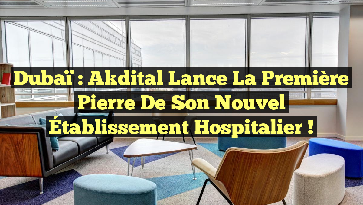 Dubaï : Akdital Lance la Première Pierre de son Nouvel Établissement Hospitalier !
