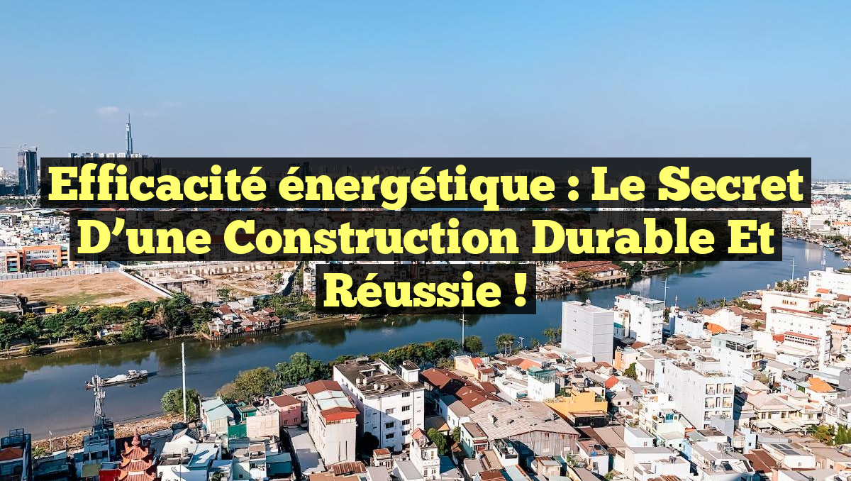 Efficacité énergétique : le secret d&rsquo;une construction durable et réussie !