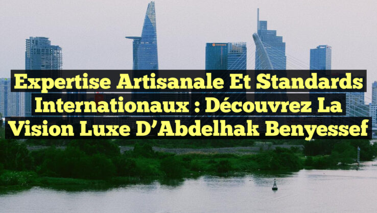 Expertise Artisanale et Standards Internationaux : Découvrez la Vision Luxe d’Abdelhak Benyessef