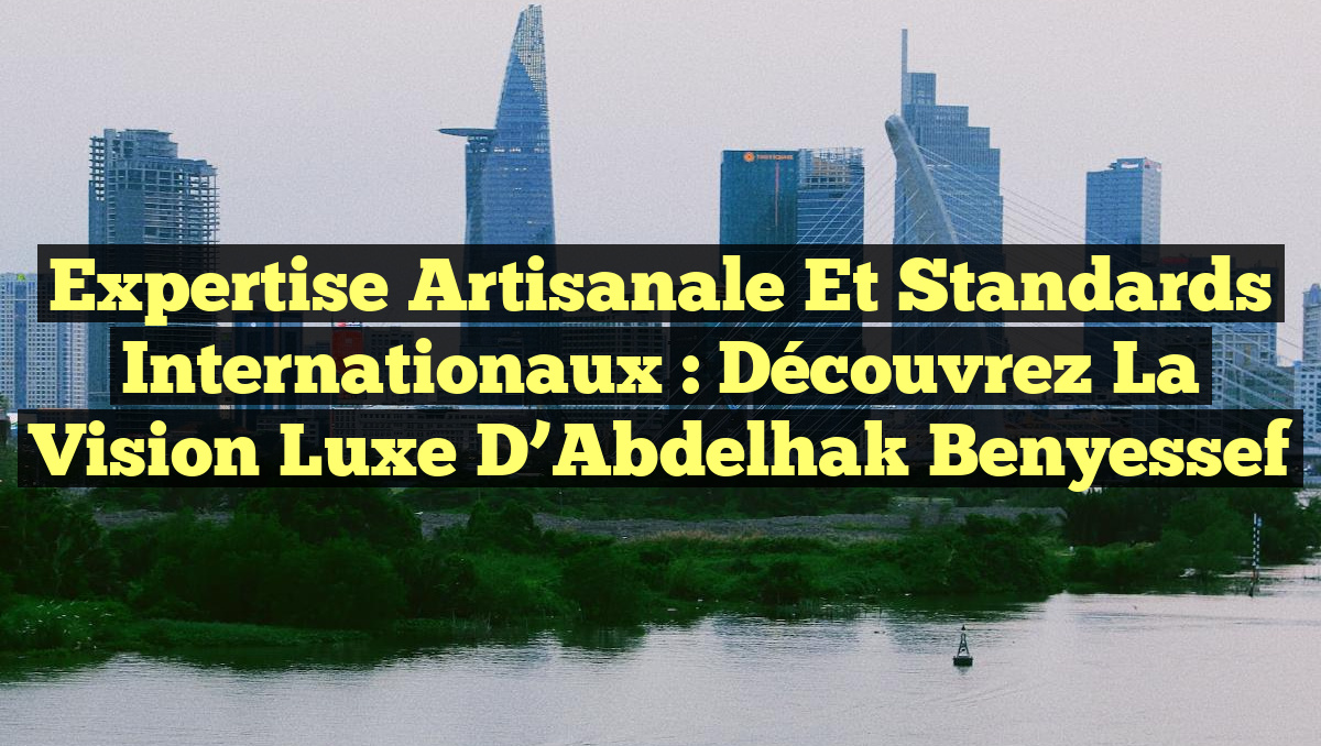 Expertise Artisanale et Standards Internationaux : Découvrez la Vision Luxe d&rsquo;Abdelhak Benyessef