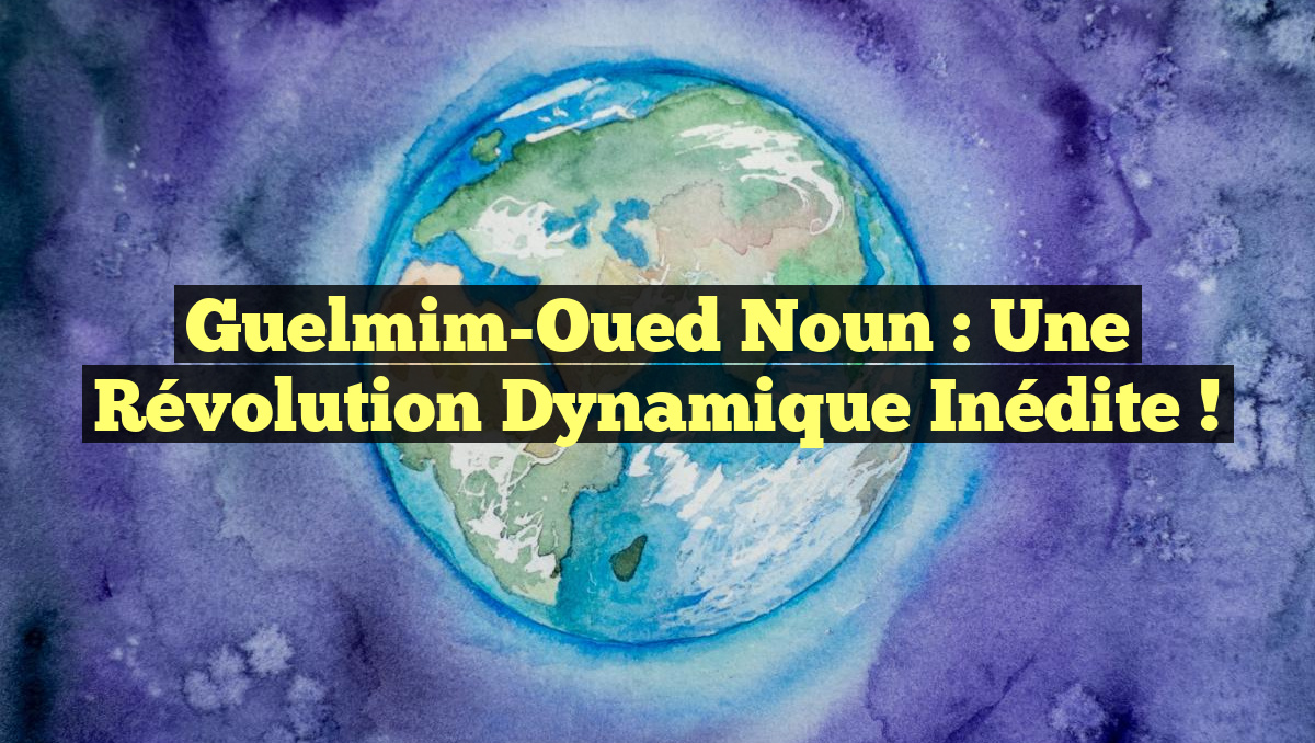 Guelmim-Oued Noun : Une Révolution Dynamique Inédite !
