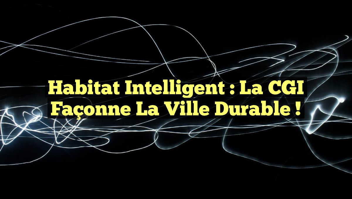 Habitat intelligent : la CGI façonne la ville durable !