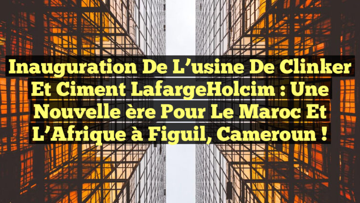 Inauguration de l’usine de clinker et ciment LafargeHolcim : Une nouvelle ère pour le Maroc et l’Afrique à Figuil, Cameroun !