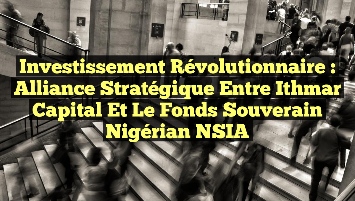 Investissement Révolutionnaire : Alliance Stratégique entre Ithmar Capital et le Fonds Souverain Nigérian NSIA