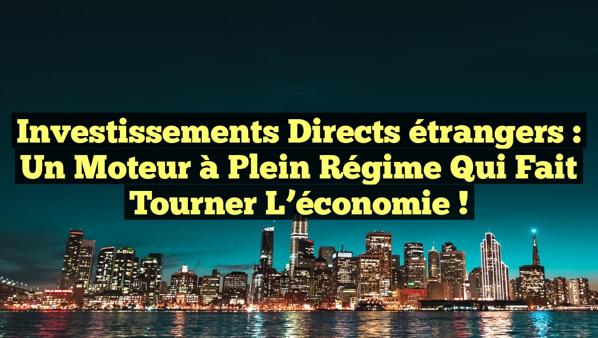 Investissements directs étrangers : un moteur à plein régime qui fait tourner l&rsquo;économie !