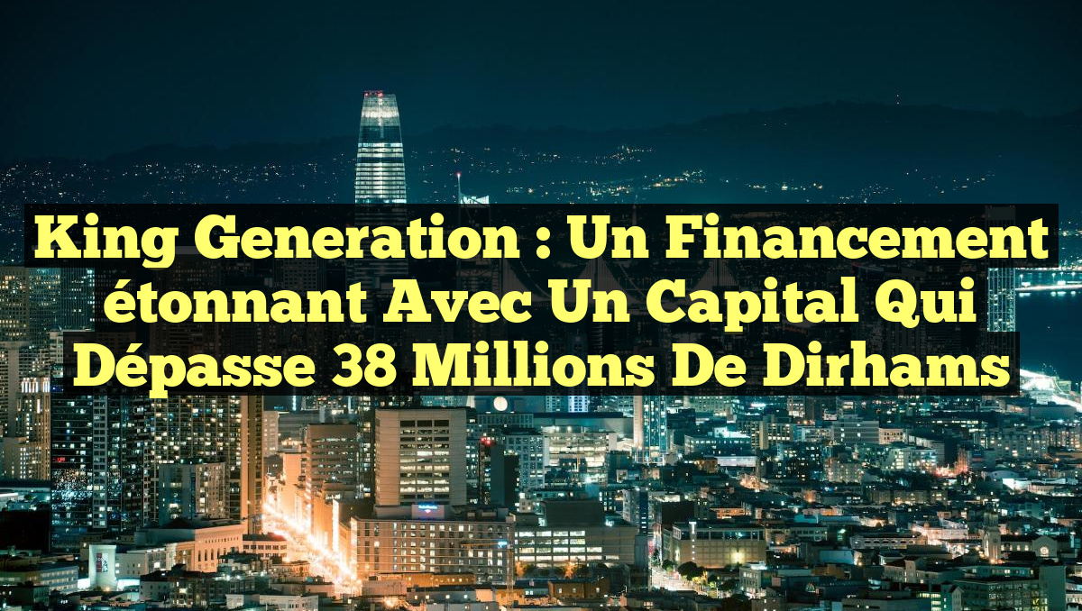 King Generation : Un Financement étonnant avec un Capital qui dépasse 38 Millions de Dirhams