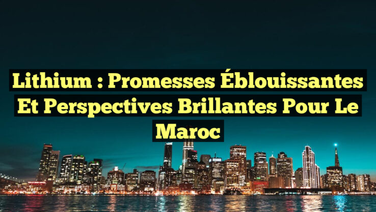 Lithium : Promesses Éblouissantes et Perspectives Brillantes pour le Maroc