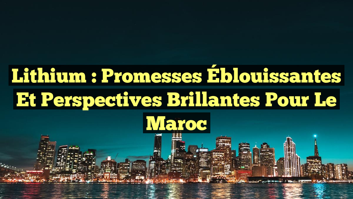 Lithium : Promesses Éblouissantes et Perspectives Brillantes pour le Maroc