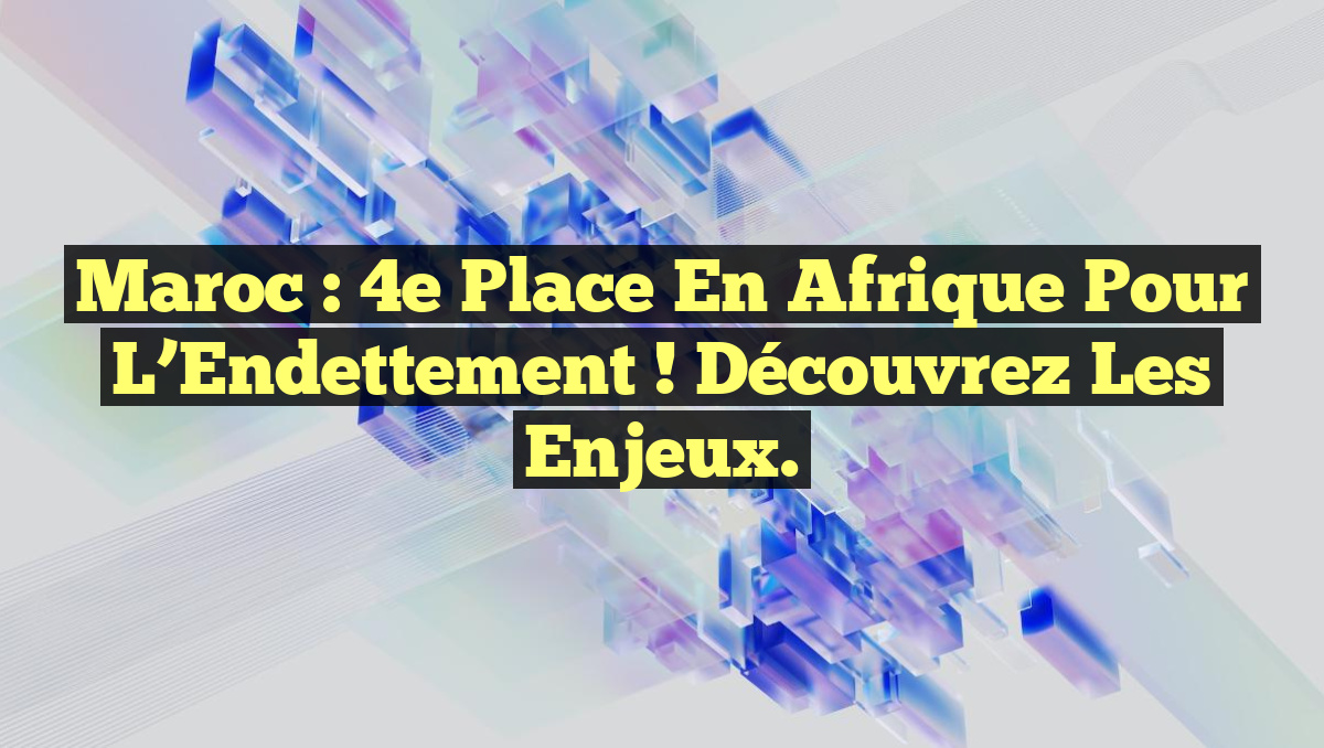 Maroc : 4e Place en Afrique pour l&rsquo;Endettement ! Découvrez les Enjeux.
