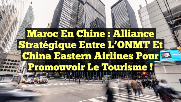 Maroc en Chine : Alliance stratégique entre l’ONMT et China Eastern Airlines pour promouvoir le tourisme !