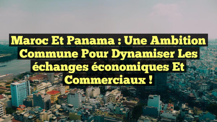Maroc et Panama : Une ambition commune pour dynamiser les échanges économiques et commerciaux !