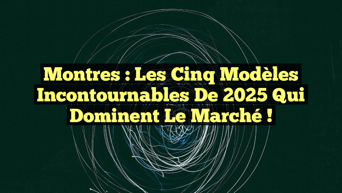 Montres : Les Cinq Modèles Incontournables de 2025 qui Dominent le Marché !