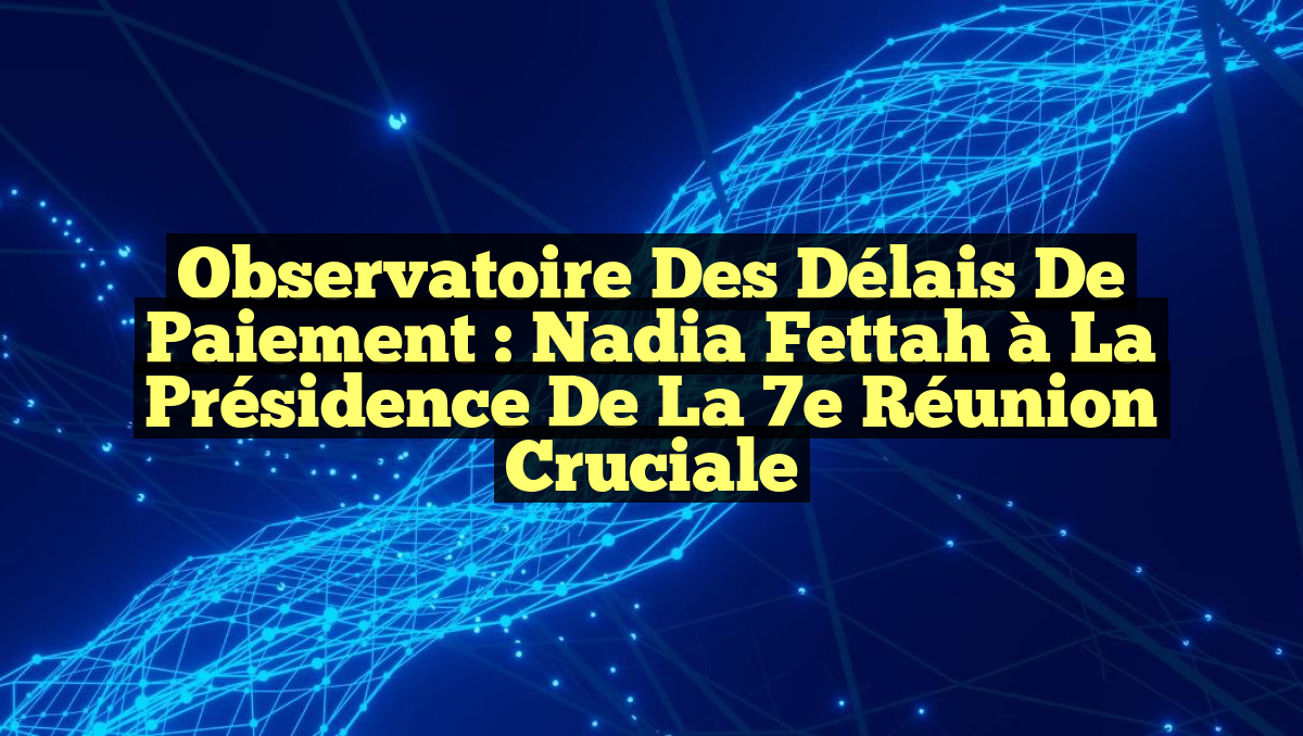 Observatoire des Délais de Paiement : Nadia Fettah à la Présidence de la 7e Réunion Cruciale