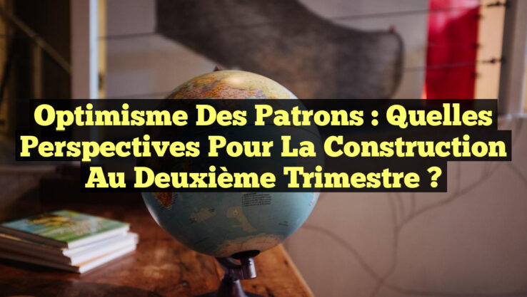 Optimisme des Patrons : Quelles Perspectives pour la Construction au Deuxième Trimestre ?