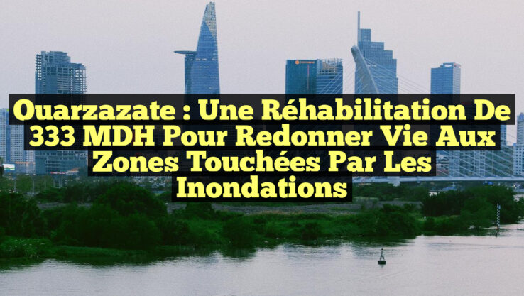 Ouarzazate : Une Réhabilitation de 333 MDH pour Redonner Vie aux Zones Touchées par les Inondations