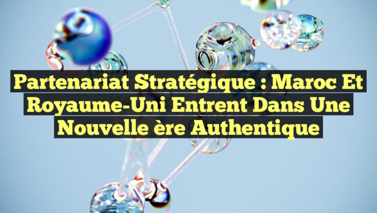 Partenariat Stratégique : Maroc et Royaume-Uni Entrent dans une Nouvelle ère Authentique