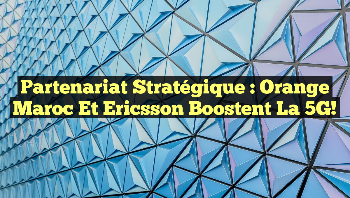 Partenariat stratégique : Orange Maroc et Ericsson boostent la 5G!